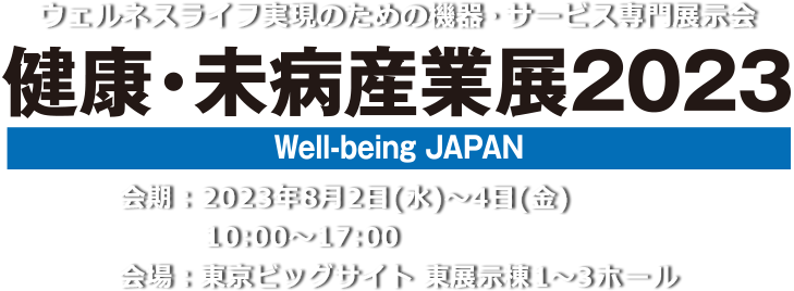 心と体の健康づくりのための設備・機器・食品・サービス総合展 健康・未病産業展2022[Well-being JAPAN]　会期：2022年11月29日(火)13:00～17:30・30日(水)10:00～17:30・12月1日（木）10:00～17:00　会場：東京ビッグサイト 南展示棟